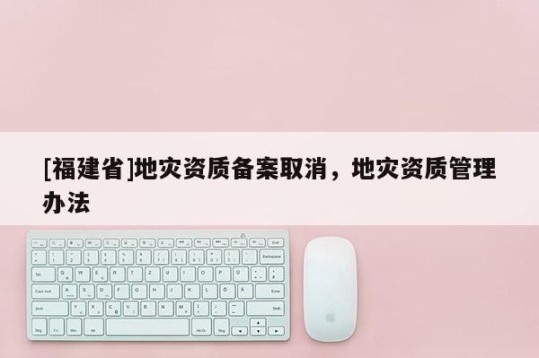 [福建省]地災資質備案取消，地災資質管理辦法
