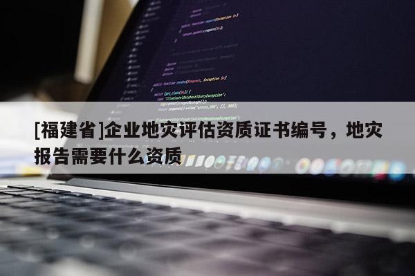 [福建省]企業(yè)地災評估資質證書編號，地災報告需要什么資質