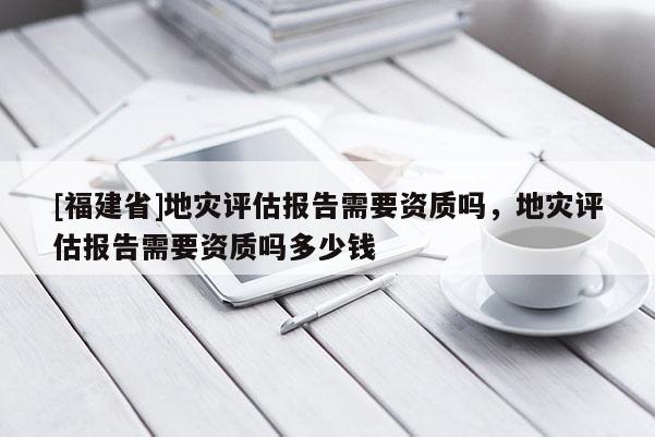 [福建省]地災評估報告需要資質嗎，地災評估報告需要資質嗎多少錢