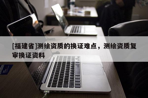 [福建省]測(cè)繪資質(zhì)的換證難點(diǎn)，測(cè)繪資質(zhì)復(fù)審換證資料