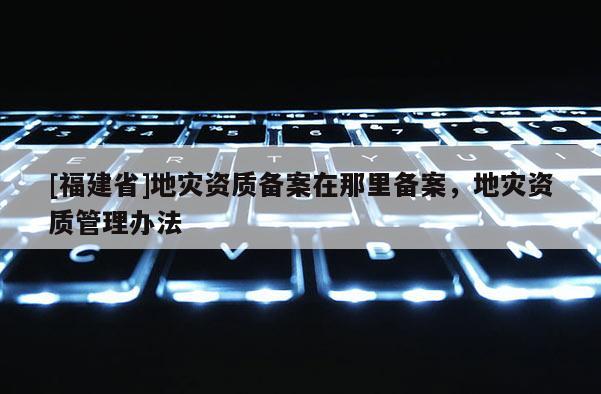 [福建省]地災資質備案在那里備案，地災資質管理辦法