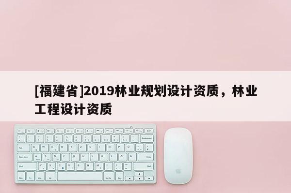 [福建省]2019林業(yè)規(guī)劃設(shè)計資質(zhì)，林業(yè)工程設(shè)計資質(zhì)