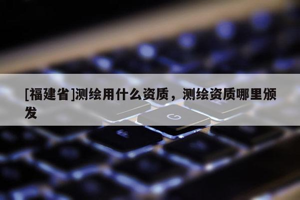[福建省]測(cè)繪用什么資質(zhì)，測(cè)繪資質(zhì)哪里頒發(fā)