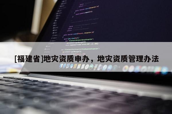 [福建省]地災(zāi)資質(zhì)申辦，地災(zāi)資質(zhì)管理辦法