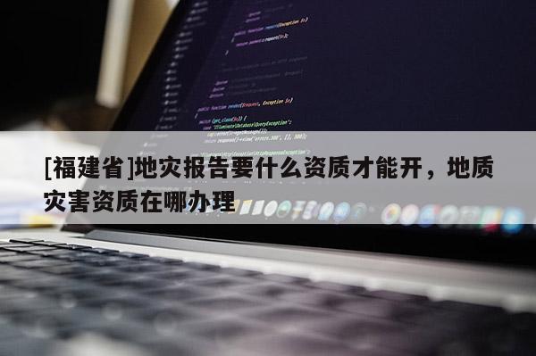 [福建省]地災(zāi)報告要什么資質(zhì)才能開，地質(zhì)災(zāi)害資質(zhì)在哪辦理