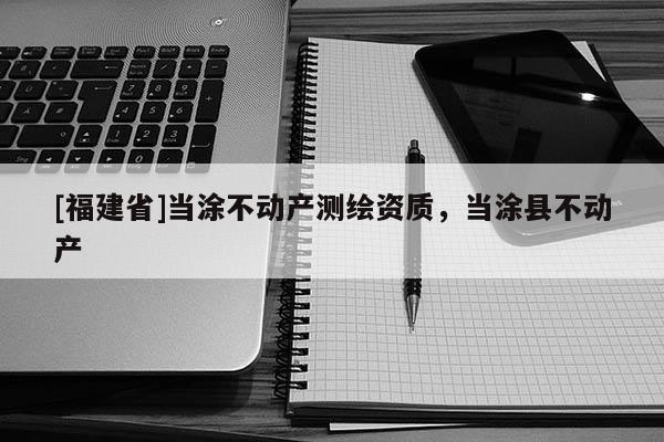 [福建省]當涂不動產(chǎn)測繪資質(zhì)，當涂縣不動產(chǎn)