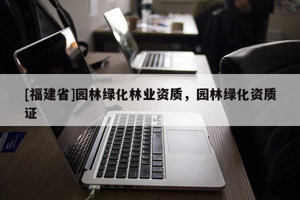 [福建省]園林綠化林業(yè)資質(zhì)，園林綠化資質(zhì)證