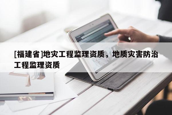[福建省]地災(zāi)工程監(jiān)理資質(zhì)，地質(zhì)災(zāi)害防治工程監(jiān)理資質(zhì)