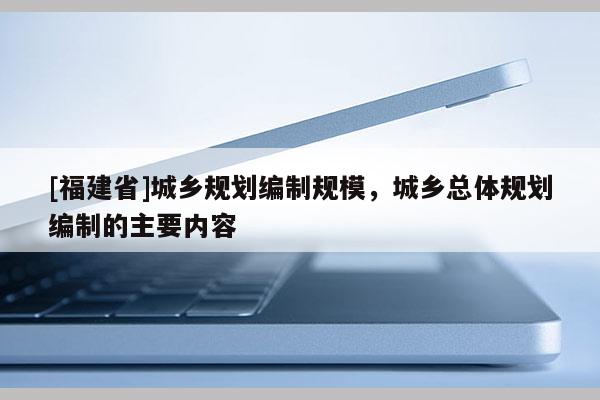 [福建省]城鄉(xiāng)規(guī)劃編制規(guī)模，城鄉(xiāng)總體規(guī)劃編制的主要內(nèi)容