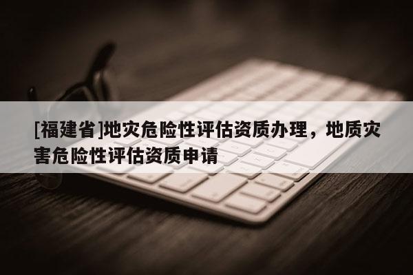 [福建省]地災危險性評估資質(zhì)辦理，地質(zhì)災害危險性評估資質(zhì)申請