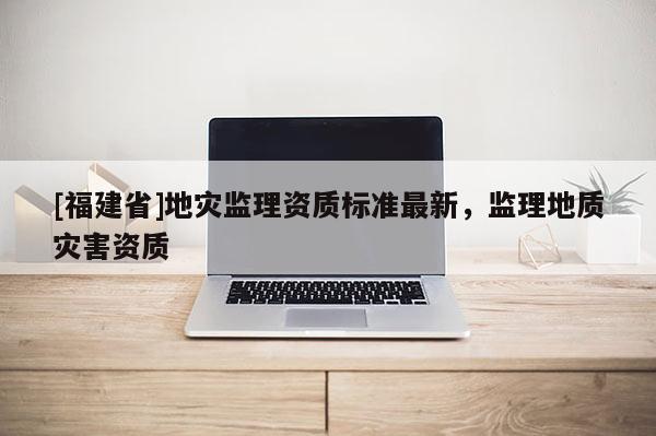 [福建省]地災監(jiān)理資質(zhì)標準最新，監(jiān)理地質(zhì)災害資質(zhì)