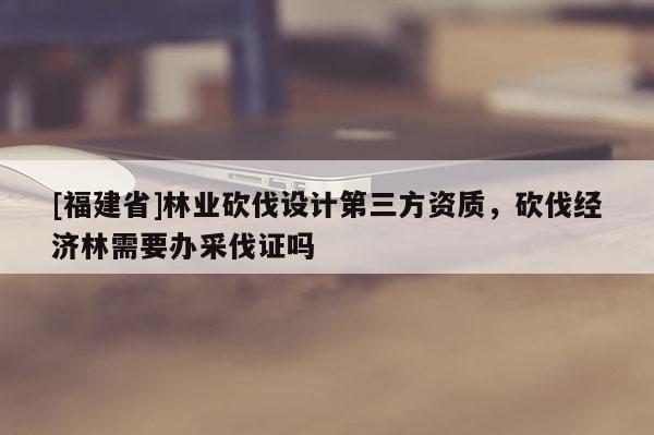 [福建省]林業(yè)砍伐設(shè)計(jì)第三方資質(zhì)，砍伐經(jīng)濟(jì)林需要辦采伐證嗎