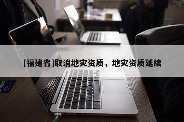[福建省]取消地災資質(zhì)，地災資質(zhì)延續(xù)