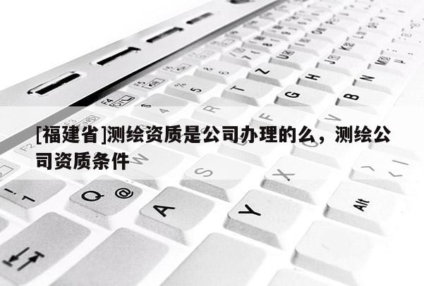 [福建省]測(cè)繪資質(zhì)是公司辦理的么，測(cè)繪公司資質(zhì)條件