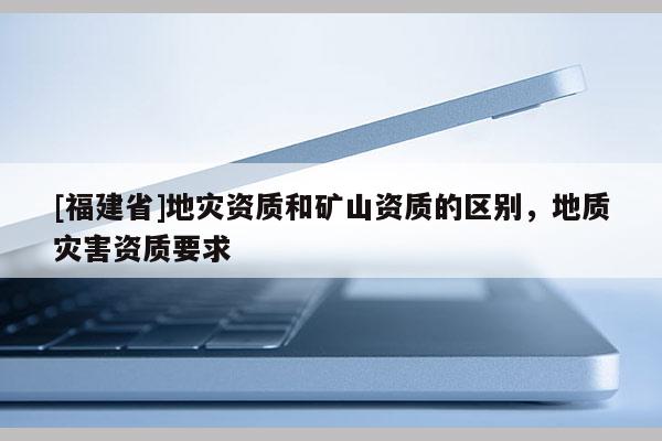 [福建省]地災資質和礦山資質的區(qū)別，地質災害資質要求