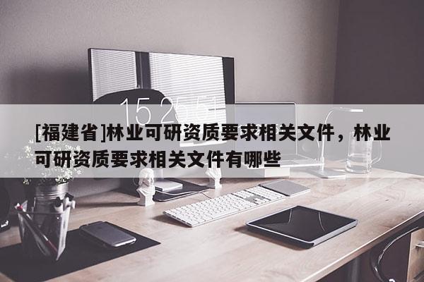 [福建省]林業(yè)可研資質(zhì)要求相關(guān)文件，林業(yè)可研資質(zhì)要求相關(guān)文件有哪些