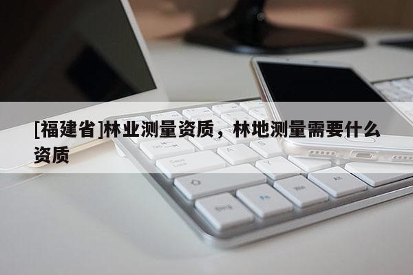 [福建省]林業(yè)測量資質(zhì)，林地測量需要什么資質(zhì)