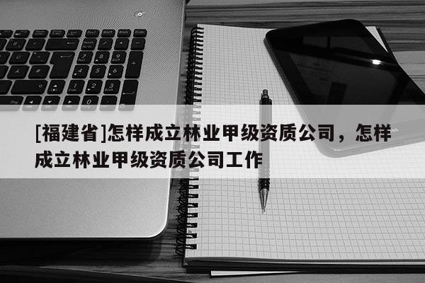[福建省]怎樣成立林業(yè)甲級資質(zhì)公司，怎樣成立林業(yè)甲級資質(zhì)公司工作