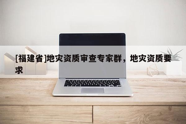 [福建省]地災(zāi)資質(zhì)審查專家群，地災(zāi)資質(zhì)要求