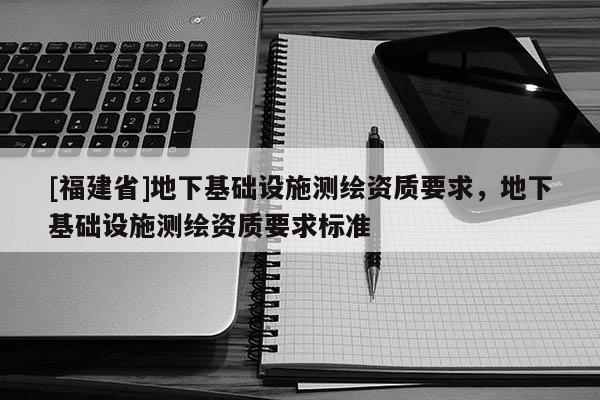 [福建省]地下基礎(chǔ)設(shè)施測繪資質(zhì)要求，地下基礎(chǔ)設(shè)施測繪資質(zhì)要求標(biāo)準(zhǔn)