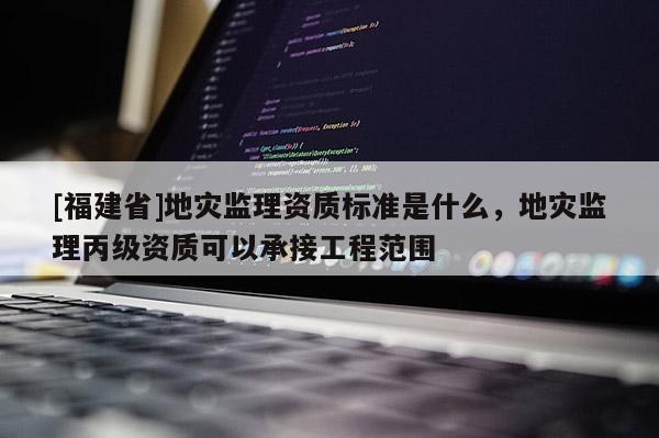 [福建省]地災(zāi)監(jiān)理資質(zhì)標(biāo)準(zhǔn)是什么，地災(zāi)監(jiān)理丙級資質(zhì)可以承接工程范圍