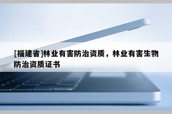 [福建省]林業(yè)有害防治資質(zhì)，林業(yè)有害生物防治資質(zhì)證書