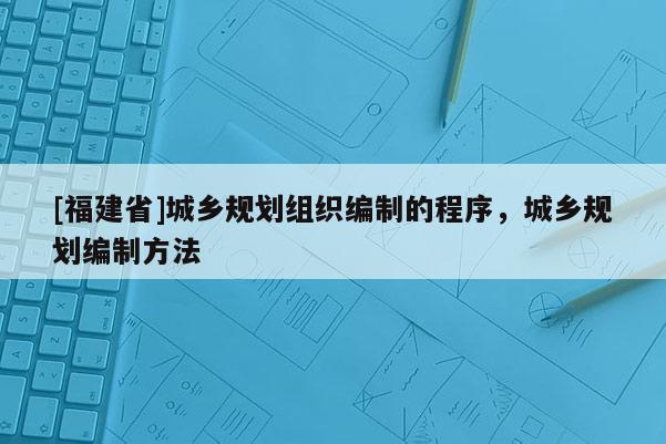 [福建省]城鄉(xiāng)規(guī)劃組織編制的程序，城鄉(xiāng)規(guī)劃編制方法
