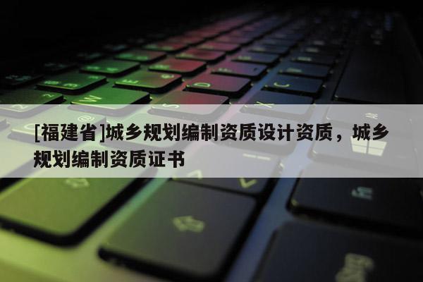 [福建省]城鄉(xiāng)規(guī)劃編制資質(zhì)設(shè)計(jì)資質(zhì)，城鄉(xiāng)規(guī)劃編制資質(zhì)證書