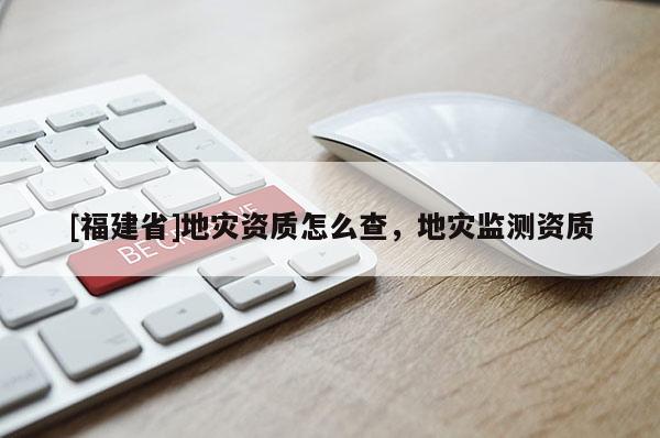 [福建省]地災(zāi)資質(zhì)怎么查，地災(zāi)監(jiān)測資質(zhì)