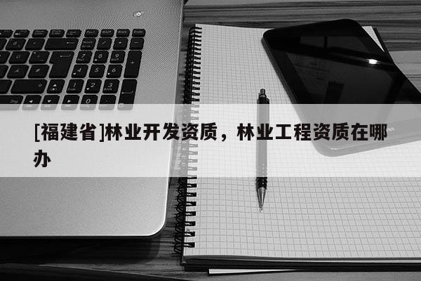 [福建省]林業(yè)開發(fā)資質(zhì)，林業(yè)工程資質(zhì)在哪辦
