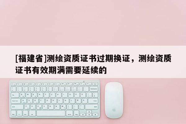 [福建省]測繪資質(zhì)證書過期換證，測繪資質(zhì)證書有效期滿需要延續(xù)的