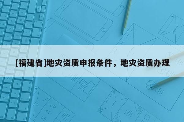 [福建省]地災(zāi)資質(zhì)申報條件，地災(zāi)資質(zhì)辦理