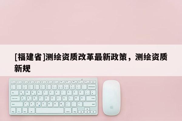 [福建省]測繪資質(zhì)改革最新政策，測繪資質(zhì)新規(guī)