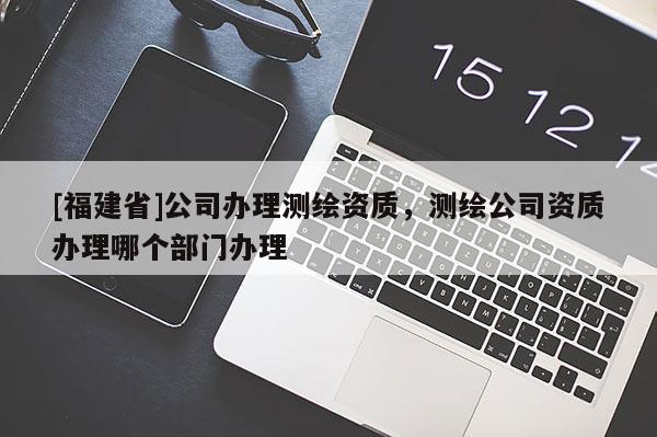 [福建省]公司辦理測繪資質(zhì)，測繪公司資質(zhì)辦理哪個部門辦理