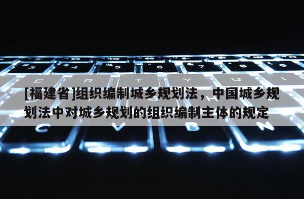 [福建省]組織編制城鄉(xiāng)規(guī)劃法，中國(guó)城鄉(xiāng)規(guī)劃法中對(duì)城鄉(xiāng)規(guī)劃的組織編制主體的規(guī)定