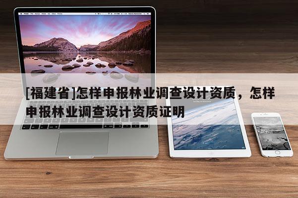 [福建省]怎樣申報(bào)林業(yè)調(diào)查設(shè)計(jì)資質(zhì)，怎樣申報(bào)林業(yè)調(diào)查設(shè)計(jì)資質(zhì)證明