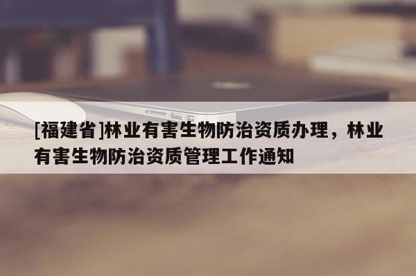 [福建省]林業(yè)有害生物防治資質(zhì)辦理，林業(yè)有害生物防治資質(zhì)管理工作通知