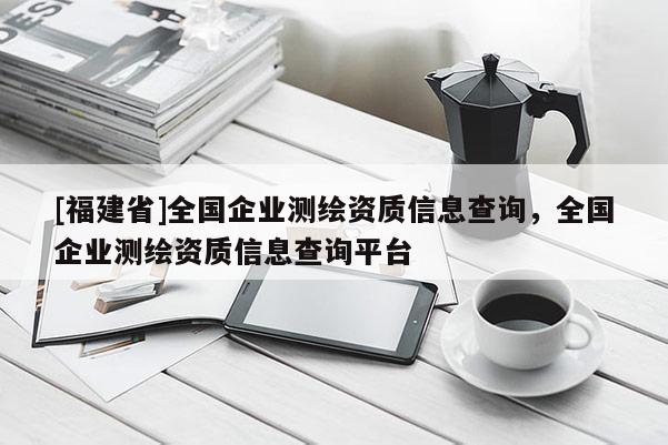 [福建省]全國(guó)企業(yè)測(cè)繪資質(zhì)信息查詢，全國(guó)企業(yè)測(cè)繪資質(zhì)信息查詢平臺(tái)