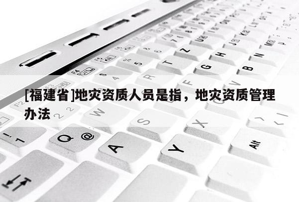 [福建省]地災(zāi)資質(zhì)人員是指，地災(zāi)資質(zhì)管理辦法