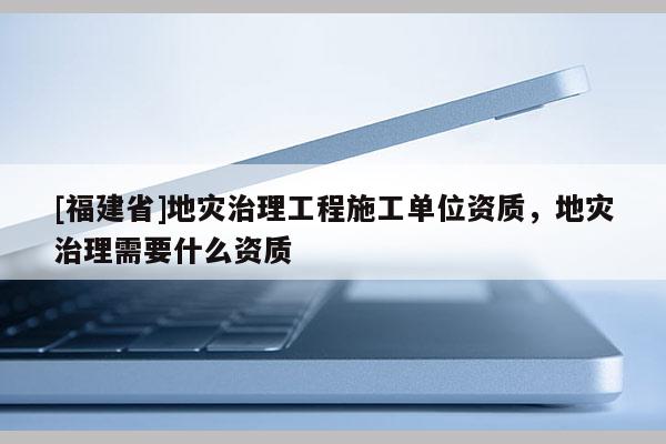 [福建省]地災(zāi)治理工程施工單位資質(zhì)，地災(zāi)治理需要什么資質(zhì)