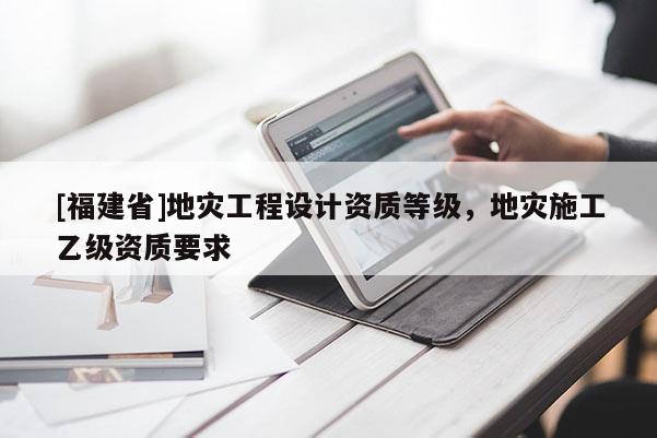 [福建省]地災(zāi)工程設(shè)計(jì)資質(zhì)等級(jí)，地災(zāi)施工乙級(jí)資質(zhì)要求
