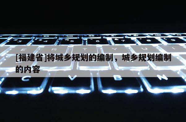 [福建省]將城鄉(xiāng)規(guī)劃的編制，城鄉(xiāng)規(guī)劃編制的內(nèi)容