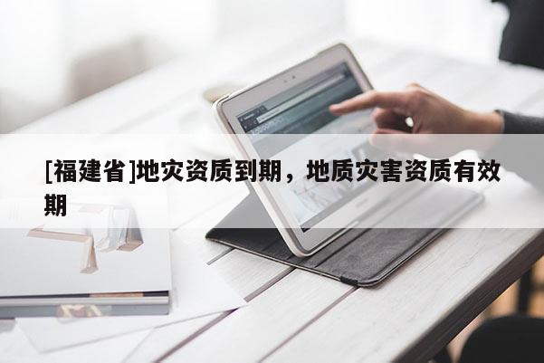 [福建省]地災(zāi)資質(zhì)到期，地質(zhì)災(zāi)害資質(zhì)有效期