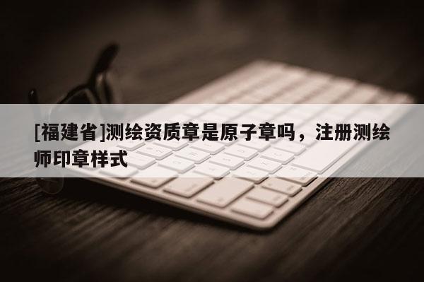 [福建省]測(cè)繪資質(zhì)章是原子章嗎，注冊(cè)測(cè)繪師印章樣式
