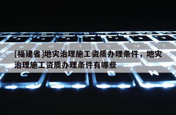[福建省]地災治理施工資質辦理條件，地災治理施工資質辦理條件有哪些