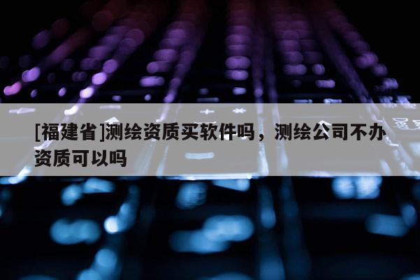 [福建省]測(cè)繪資質(zhì)買軟件嗎，測(cè)繪公司不辦資質(zhì)可以嗎