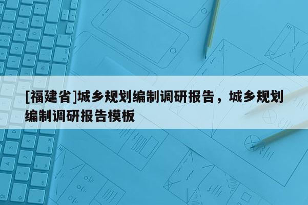[福建省]城鄉(xiāng)規(guī)劃編制調(diào)研報(bào)告，城鄉(xiāng)規(guī)劃編制調(diào)研報(bào)告模板