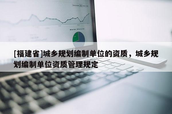 [福建省]城鄉(xiāng)規(guī)劃編制單位的資質(zhì)，城鄉(xiāng)規(guī)劃編制單位資質(zhì)管理規(guī)定