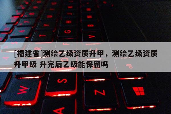 [福建省]測繪乙級資質升甲，測繪乙級資質升甲級 升完后乙級能保留嗎