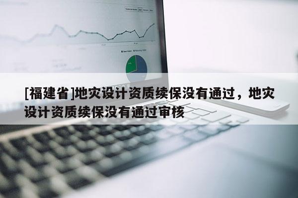 [福建省]地災(zāi)設(shè)計資質(zhì)續(xù)保沒有通過，地災(zāi)設(shè)計資質(zhì)續(xù)保沒有通過審核